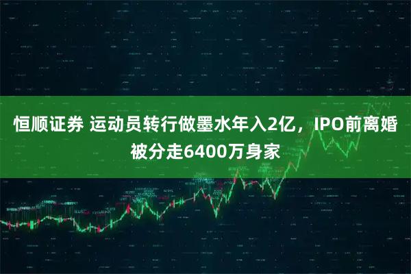 恒顺证券 运动员转行做墨水年入2亿，IPO前离婚被分走6400万身家