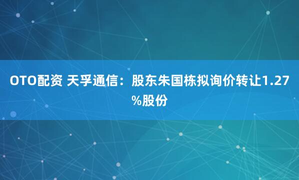 OTO配资 天孚通信：股东朱国栋拟询价转让1.27%股份