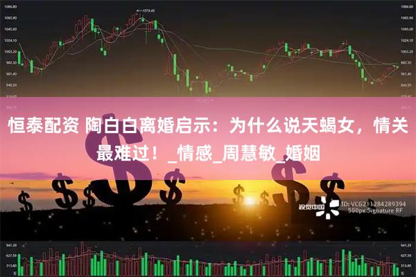 恒泰配资 陶白白离婚启示：为什么说天蝎女，情关最难过！_情感_周慧敏_婚姻