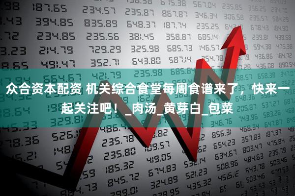 众合资本配资 机关综合食堂每周食谱来了，快来一起关注吧！_肉汤_黄芽白_包菜