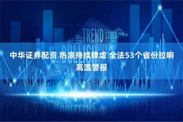 中华证券配资 热浪持续肆虐 全法53个省份拉响高温警报