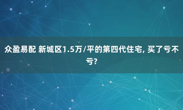 众盈易配 新城区1.5万/平的第四代住宅, 买了亏不亏?