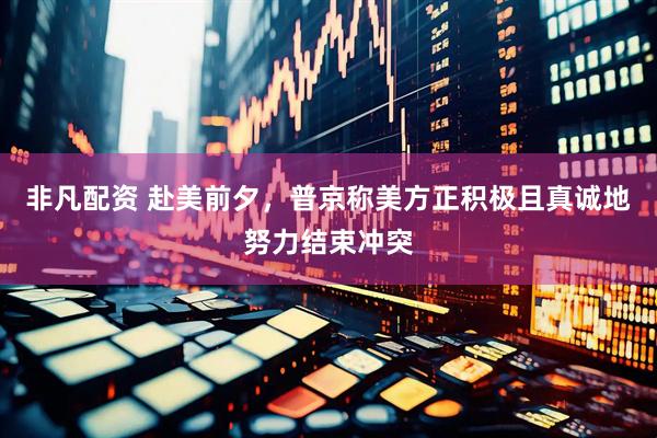 非凡配资 赴美前夕，普京称美方正积极且真诚地努力结束冲突