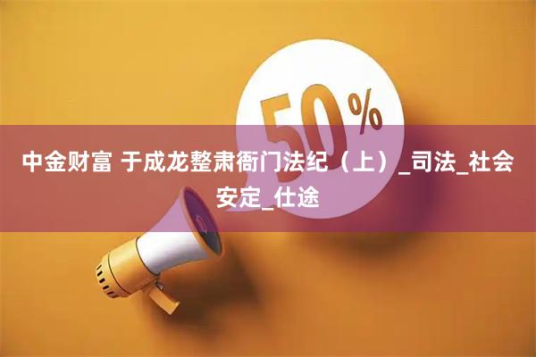 中金财富 于成龙整肃衙门法纪（上）_司法_社会安定_仕途