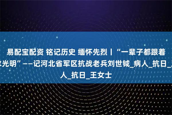 易配宝配资 铭记历史 缅怀先烈丨“一辈子都跟着党追求光明”——记河北省军区抗战老兵刘世钺_病人_抗日_王女士