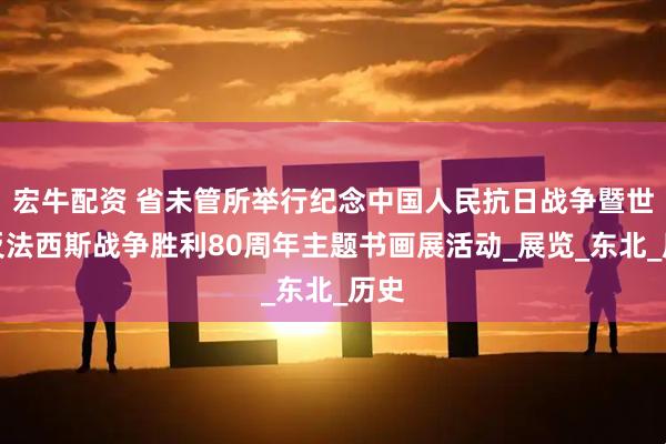 宏牛配资 省未管所举行纪念中国人民抗日战争暨世界反法西斯战争胜利80周年主题书画展活动_展览_东北_历史