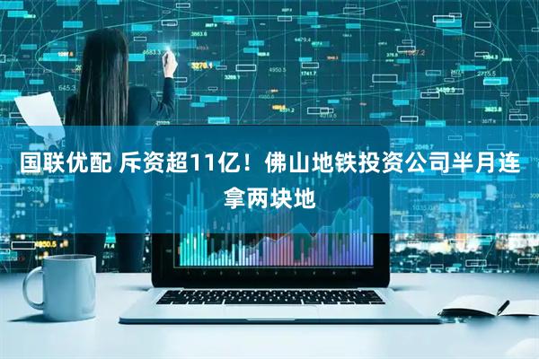 国联优配 斥资超11亿！佛山地铁投资公司半月连拿两块地