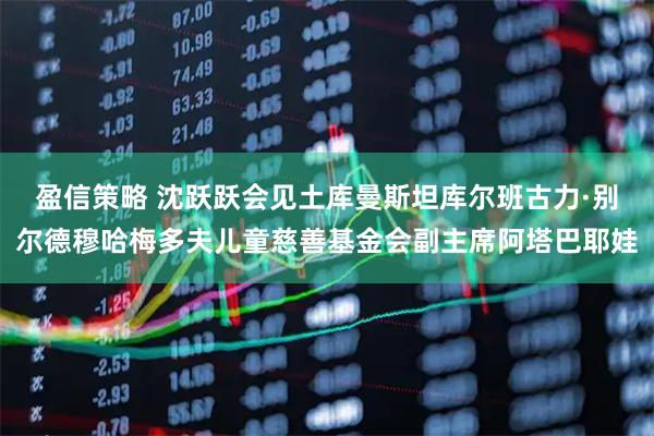 盈信策略 沈跃跃会见土库曼斯坦库尔班古力·别尔德穆哈梅多夫儿童慈善基金会副主席阿塔巴耶娃