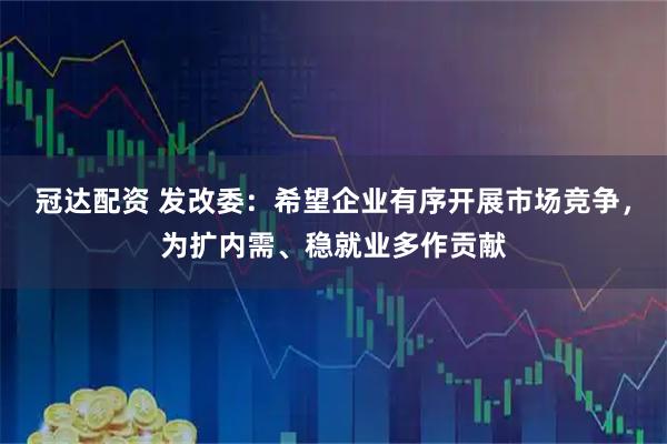 冠达配资 发改委：希望企业有序开展市场竞争，为扩内需、稳就业多作贡献