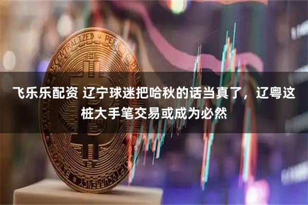 飞乐乐配资 辽宁球迷把哈秋的话当真了，辽粤这桩大手笔交易或成为必然