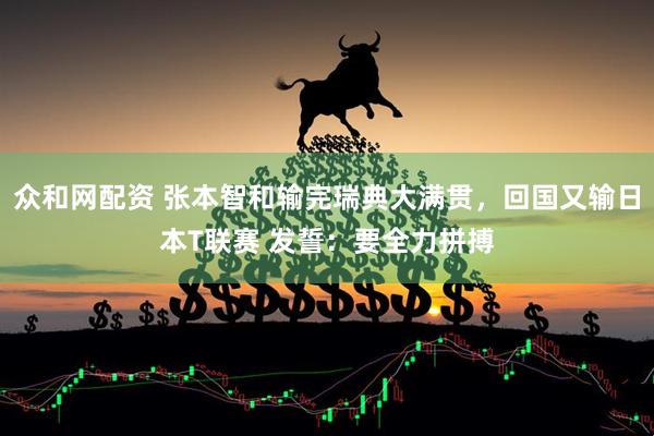 众和网配资 张本智和输完瑞典大满贯，回国又输日本T联赛 发誓：要全力拼搏