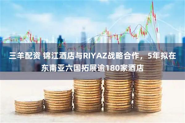 三羊配资 锦江酒店与RIYAZ战略合作，5年拟在东南亚六国拓展逾180家酒店