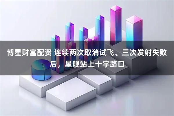 博星财富配资 连续两次取消试飞、三次发射失败后，星舰站上十字路口