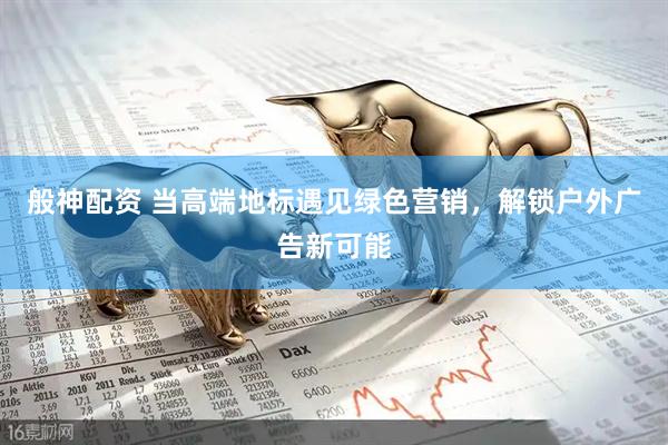 般神配资 当高端地标遇见绿色营销，解锁户外广告新可能