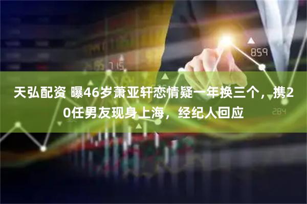 天弘配资 曝46岁萧亚轩恋情疑一年换三个，携20任男友现身上海，经纪人回应