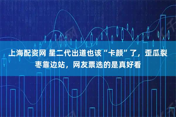 上海配资网 星二代出道也该“卡颜”了，歪瓜裂枣靠边站，网友票选的是真好看