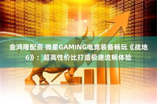 金鸿隆配资 微星GAMING电竞装备畅玩《战地6》：超高性价比打造极速流畅体验