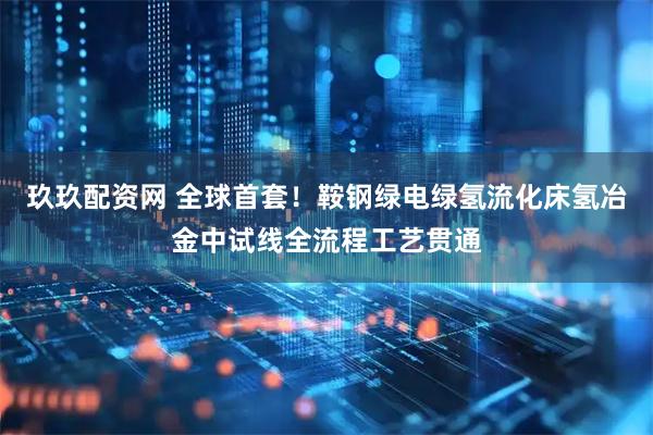 玖玖配资网 全球首套！鞍钢绿电绿氢流化床氢冶金中试线全流程工艺贯通