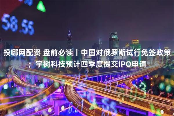 投哪网配资 盘前必读丨中国对俄罗斯试行免签政策；宇树科技预计四季度提交IPO申请