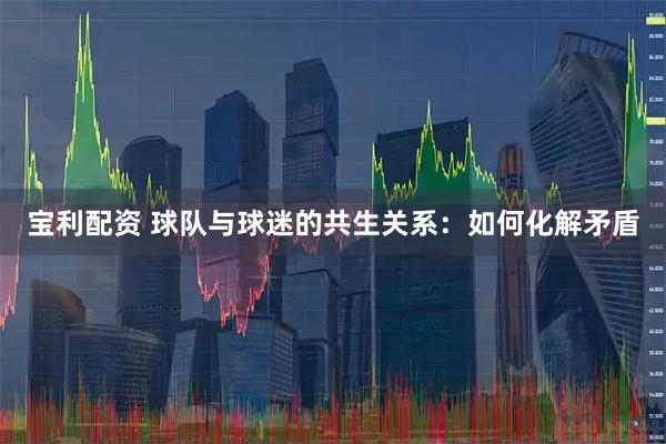 宝利配资 球队与球迷的共生关系：如何化解矛盾
