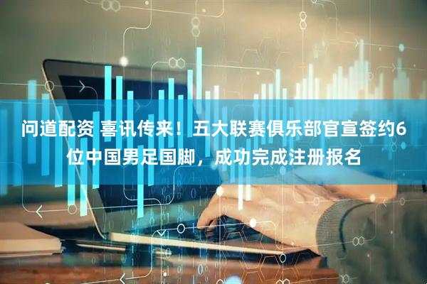 问道配资 喜讯传来！五大联赛俱乐部官宣签约6位中国男足国脚，成功完成注册报名