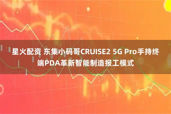 星火配资 东集小码哥CRUISE2 5G Pro手持终端PDA革新智能制造报工模式