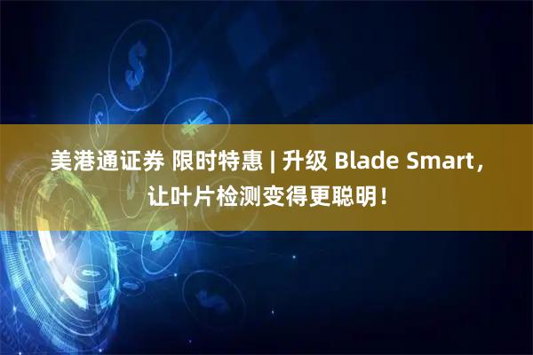 美港通证券 限时特惠 | 升级 Blade Smart，让叶片检测变得更聪明！