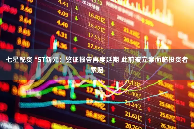 七星配资 *ST新元：鉴证报告再度延期 此前被立案面临投资者索赔