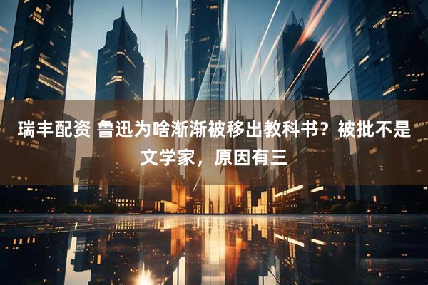 瑞丰配资 鲁迅为啥渐渐被移出教科书？被批不是文学家，原因有三