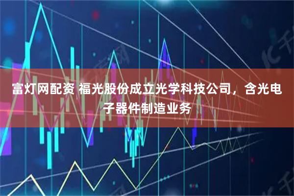 富灯网配资 福光股份成立光学科技公司，含光电子器件制造业务