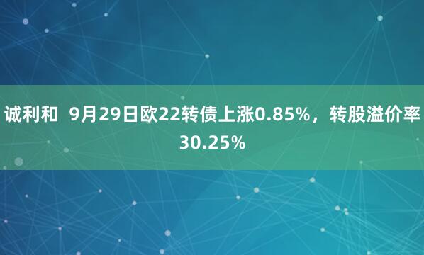 诚利和  9月29日欧22转债上涨0.85%，转股溢价率30.25%