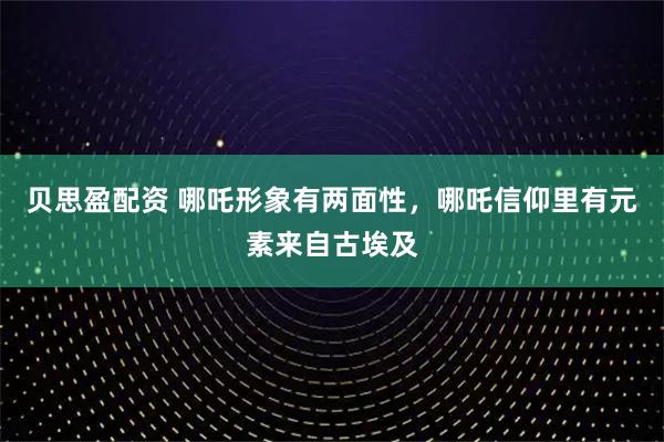 贝思盈配资 哪吒形象有两面性，哪吒信仰里有元素来自古埃及