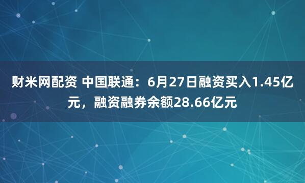 财米网配资 中国联通：6月27日融资买入1.45亿元，融资融券余额28.66亿元