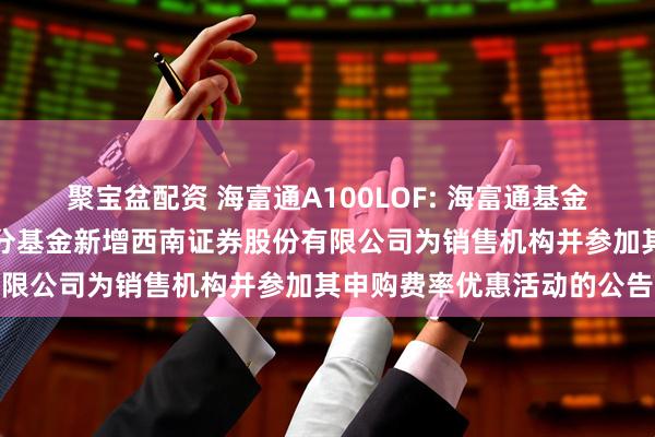 聚宝盆配资 海富通A100LOF: 海富通基金管理有限公司关于旗下部分基金新增西南证券股份有限公司为销售机构并参加其申购费率优惠活动的公告