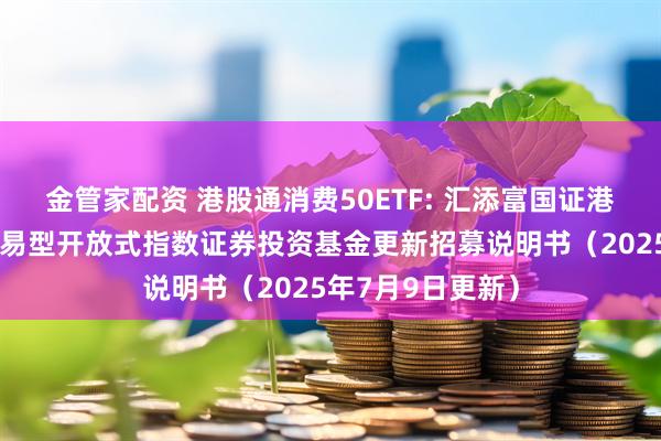 金管家配资 港股通消费50ETF: 汇添富国证港股通消费主题交易型开放式指数证券投资基金更新招募说明书（2025年7月9日更新）