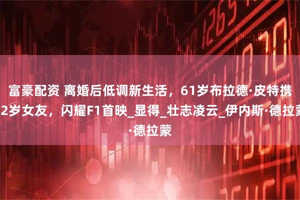 富豪配资 离婚后低调新生活，61岁布拉德·皮特携32岁女友，闪耀F1首映_显得_壮志凌云_伊内斯·德拉蒙