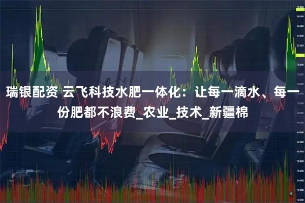 瑞银配资 云飞科技水肥一体化：让每一滴水、每一份肥都不浪费_农业_技术_新疆棉