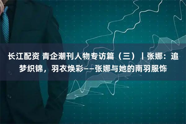 长江配资 青企潮刊人物专访篇（三）丨张娜：追梦织锦，羽衣焕彩——张娜与她的南羽服饰