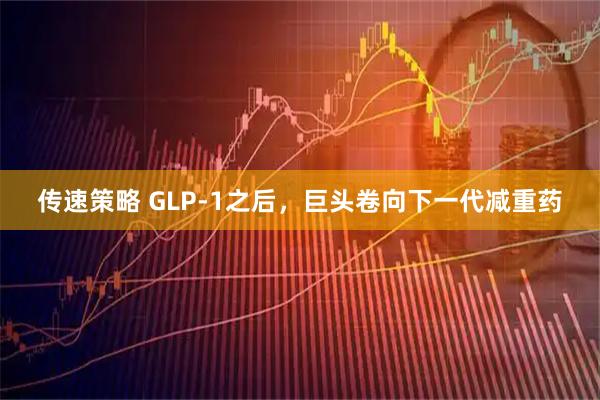 传速策略 GLP-1之后，巨头卷向下一代减重药
