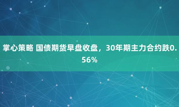 掌心策略 国债期货早盘收盘，30年期主力合约跌0.56%