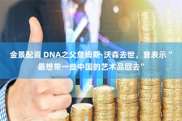 金景配资 DNA之父詹姆斯·沃森去世，曾表示“最想带一些中国的艺术品回去”