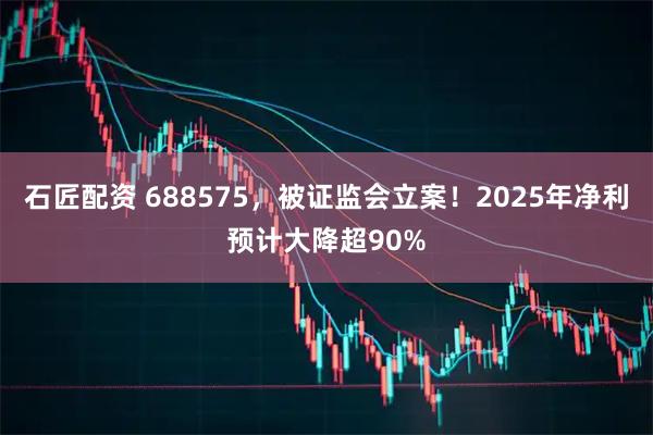 石匠配资 688575，被证监会立案！2025年净利预计大降超90%